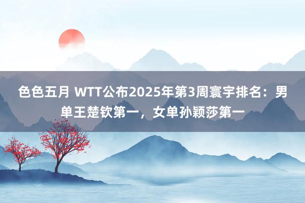 色色五月 WTT公布2025年第3周寰宇排名：男单王楚钦第一，女单孙颖莎第一