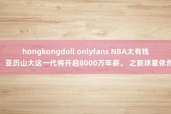 hongkongdoll onlyfans NBA太有钱了，亚历山大这一代将开启8000万年薪。 之前球星依然达