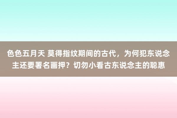 色色五月天 莫得指纹期间的古代，为何犯东说念主还要署名画押？切勿小看古东说念主的聪惠