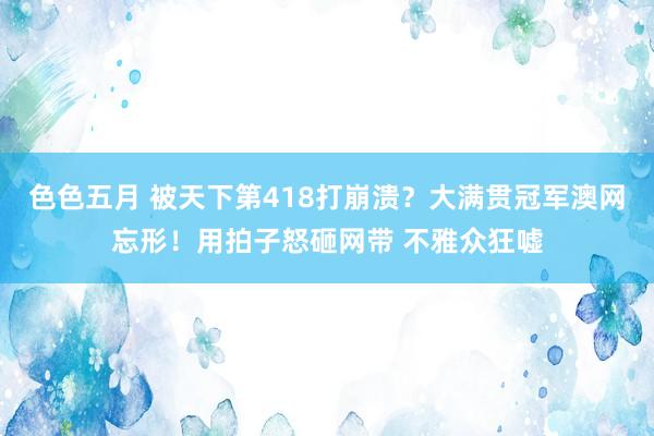 色色五月 被天下第418打崩溃？大满贯冠军澳网忘形！用拍子怒砸网带 不雅众狂嘘