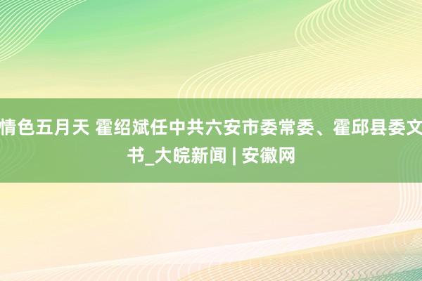 情色五月天 霍绍斌任中共六安市委常委、霍邱县委文书_大皖新闻 | 安徽网