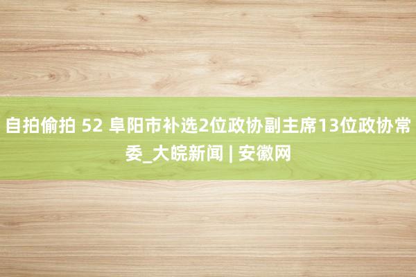 自拍偷拍 52 阜阳市补选2位政协副主席13位政协常委_大皖新闻 | 安徽网