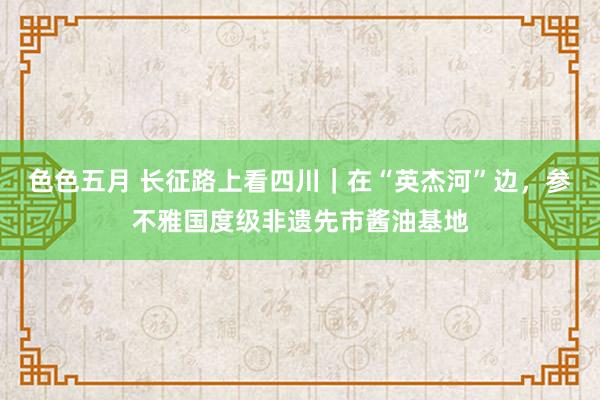 色色五月 长征路上看四川｜在“英杰河”边，参不雅国度级非遗先市酱油基地