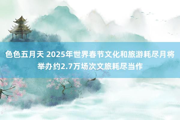 色色五月天 2025年世界春节文化和旅游耗尽月将举办约2.7万场次文旅耗尽当作