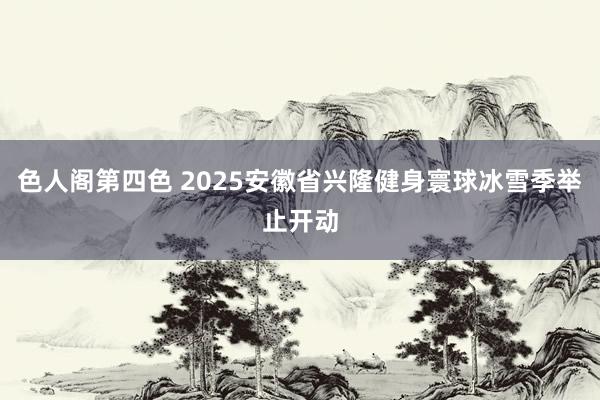 色人阁第四色 2025安徽省兴隆健身寰球冰雪季举止开动