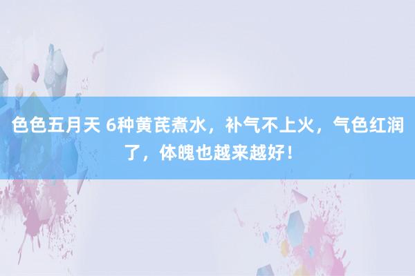 色色五月天 6种黄芪煮水，补气不上火，气色红润了，体魄也越来越好！