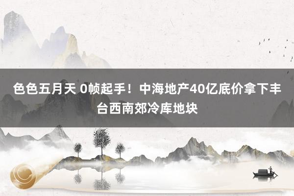 色色五月天 0帧起手！中海地产40亿底价拿下丰台西南郊冷库地块