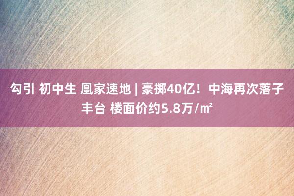 勾引 初中生 凰家速地 | 豪掷40亿！中海再次落子丰台 楼面价约5.8万/㎡