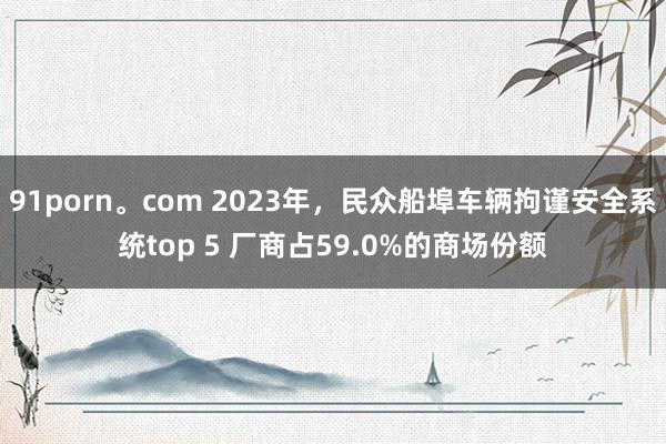 91porn。com 2023年，民众船埠车辆拘谨安全系统top 5 厂商占59.0%的商场份额