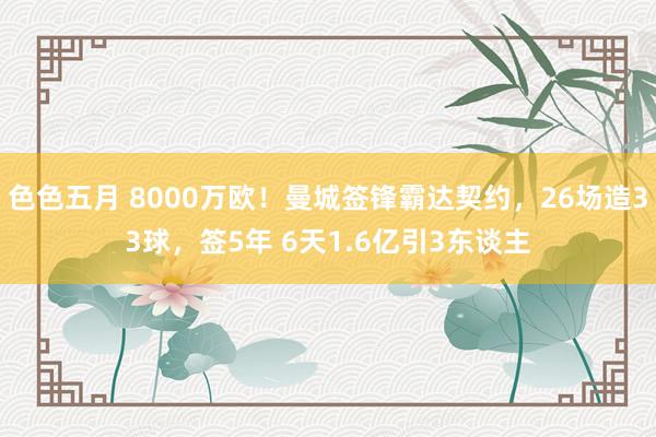 色色五月 8000万欧！曼城签锋霸达契约，26场造33球，签5年 6天1.6亿引3东谈主