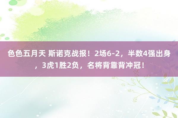 色色五月天 斯诺克战报！2场6-2，半数4强出身，3虎1胜2负，名将背靠背冲冠！