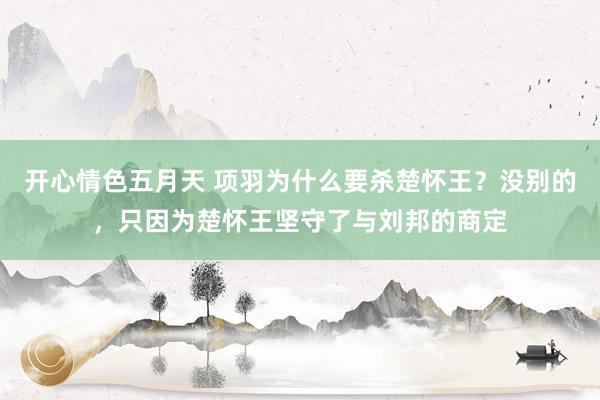 开心情色五月天 项羽为什么要杀楚怀王？没别的，只因为楚怀王坚守了与刘邦的商定