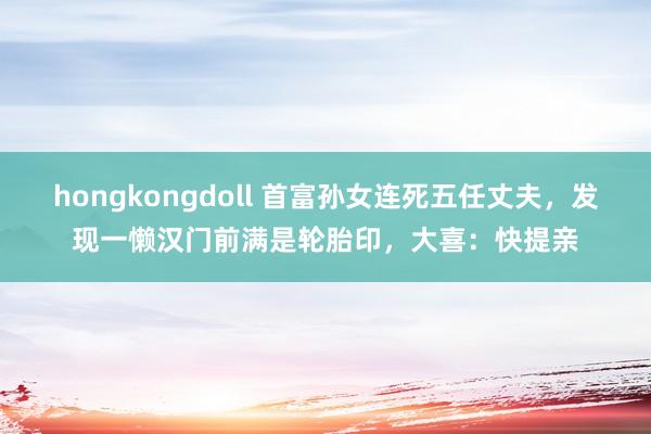 hongkongdoll 首富孙女连死五任丈夫，发现一懒汉门前满是轮胎印，大喜：快提亲