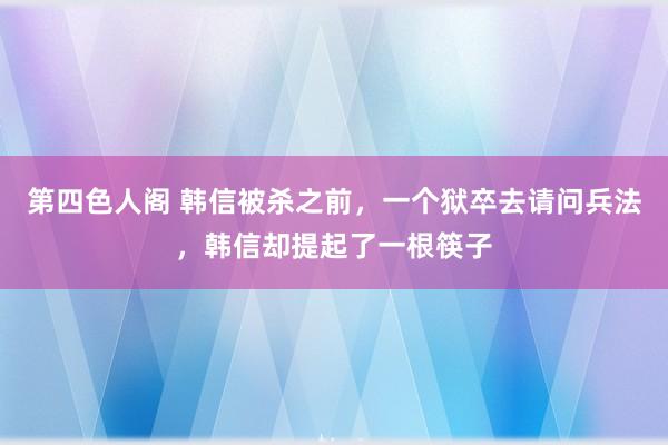 第四色人阁 韩信被杀之前，一个狱卒去请问兵法，韩信却提起了一根筷子