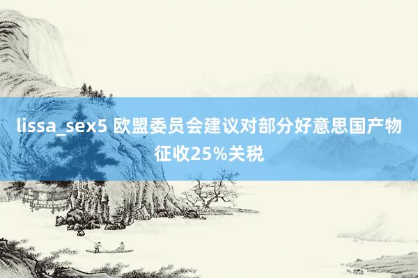 lissa_sex5 欧盟委员会建议对部分好意思国产物征收25%关税