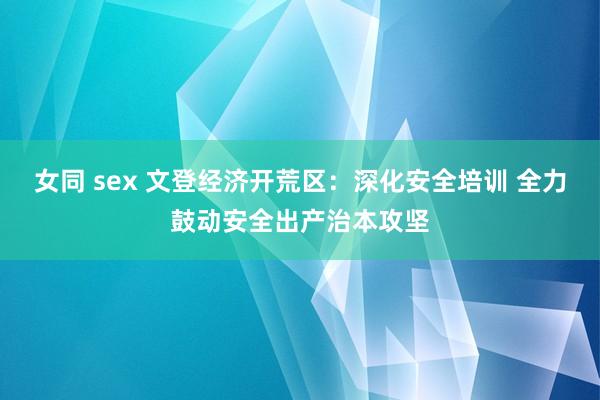 女同 sex 文登经济开荒区：深化安全培训 全力鼓动安全出产治本攻坚
