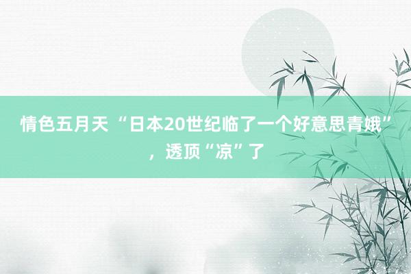 情色五月天 “日本20世纪临了一个好意思青娥”，透顶“凉”了