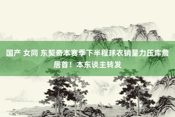 国产 女同 东契奇本赛季下半程球衣销量力压库詹居首！本东谈主转发